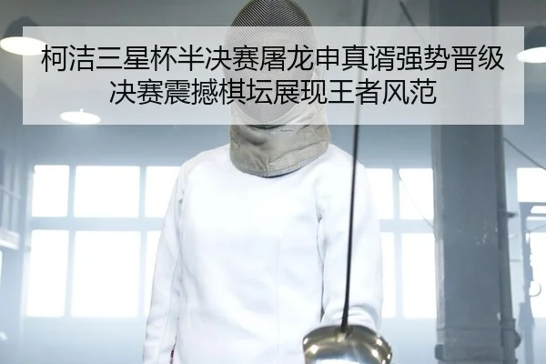 柯洁三星杯半决赛屠龙申真谞强势晋级决赛震撼棋坛展现王者风范