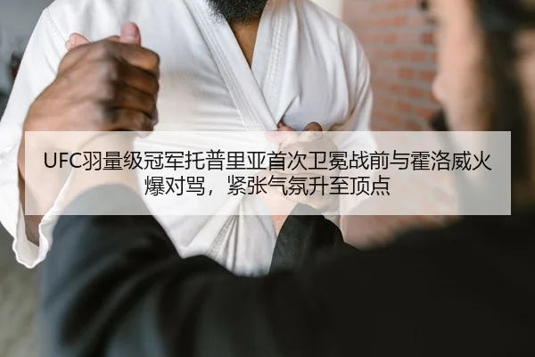 UFC羽量级冠军托普里亚首次卫冕战前与霍洛威火爆对骂，紧张气氛升至顶点